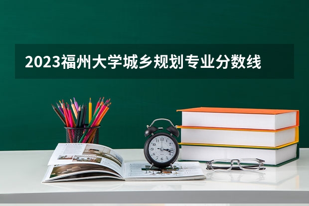 2023福州大学城乡规划专业分数线是多少 福州大学城乡规划专业历年分数线总汇