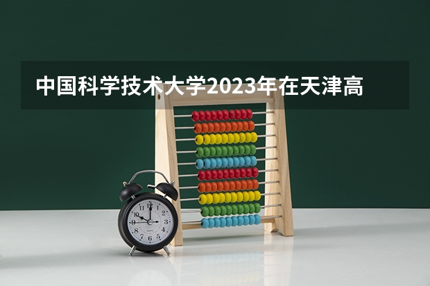 中国科学技术大学2023年在天津高考招生多少人