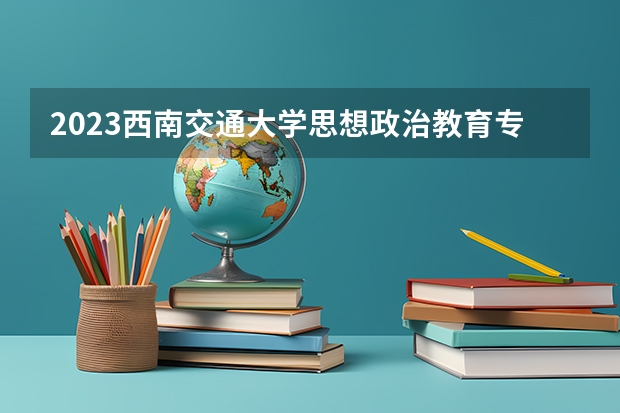 2023西南交通大学思想政治教育专业分数线是多少 西南交通大学思想政治教育专业历年分数线总汇