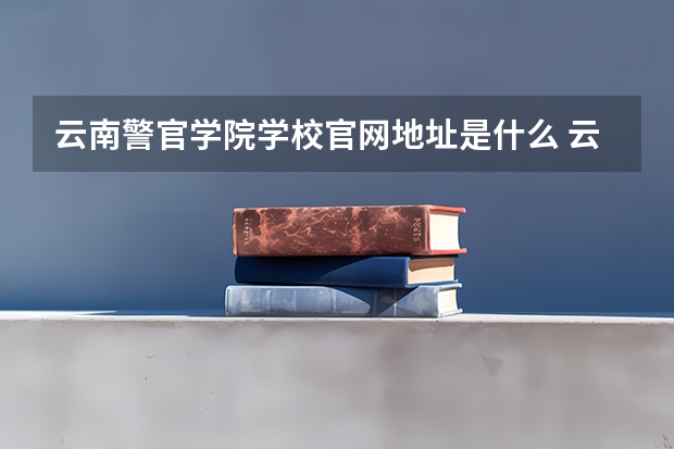 云南警官学院学校官网地址是什么 云南警官学院学校介绍