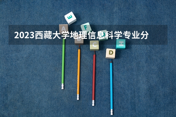 2023西藏大学地理信息科学专业分数线是多少 西藏大学地理信息科学专业历年分数线总汇