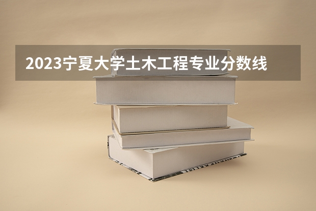 2023宁夏大学土木工程专业分数线是多少 宁夏大学土木工程专业历年分数线总汇