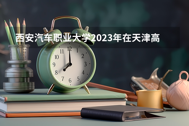 西安汽车职业大学2023年在天津高考招生多少人