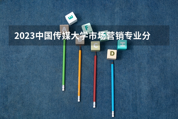 2023中国传媒大学市场营销专业分数线是多少 中国传媒大学市场营销专业历年分数线总汇