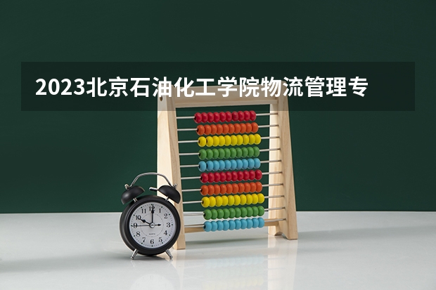 2023北京石油化工学院物流管理专业分数线是多少 北京石油化工学院物流管理专业历年分数线总汇