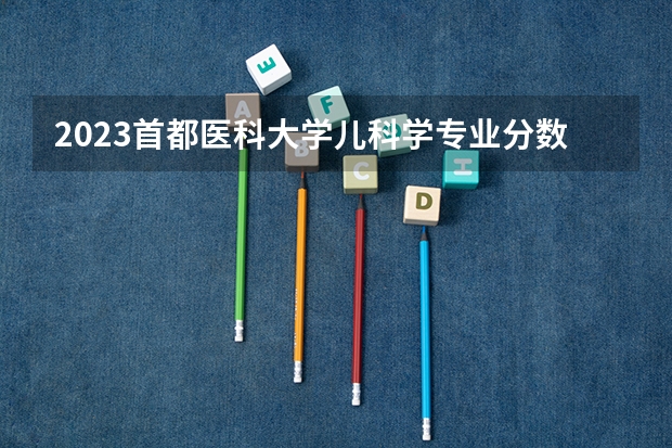 2023首都医科大学儿科学专业分数线是多少 首都医科大学儿科学专业历年分数线总汇