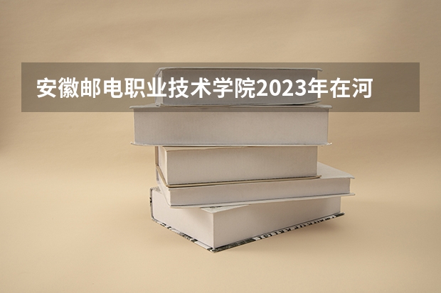 安徽邮电职业技术学院2023年在河北高考招生多少人