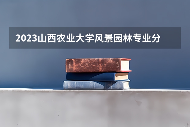 2023山西农业大学风景园林专业分数线是多少 山西农业大学风景园林专业历年分数线总汇