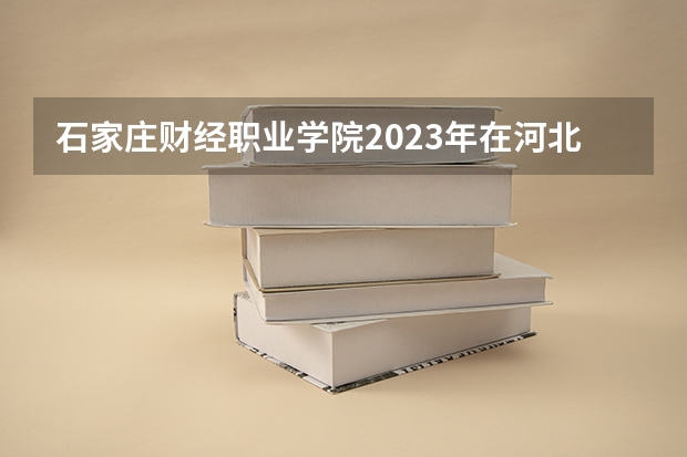 石家庄财经职业学院2023年在河北高考招生多少人