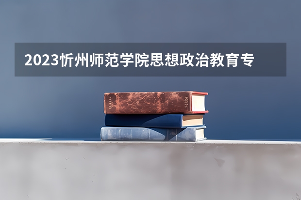 2023忻州师范学院思想政治教育专业分数线是多少 忻州师范学院思想政治教育专业历年分数线总汇