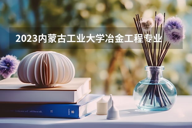 2023内蒙古工业大学冶金工程专业分数线是多少 内蒙古工业大学冶金工程专业历年分数线总汇