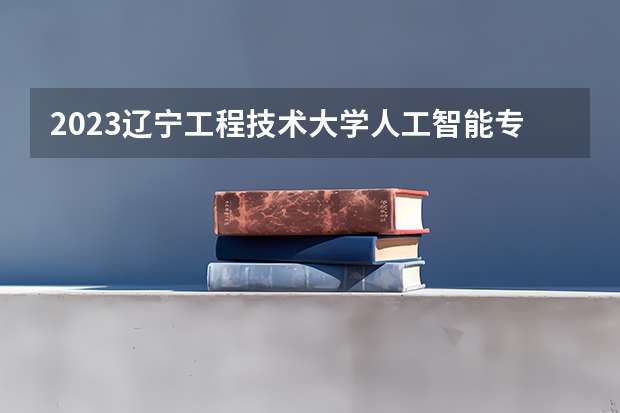 2023辽宁工程技术大学人工智能专业分数线是多少 辽宁工程技术大学人工智能专业历年分数线总汇