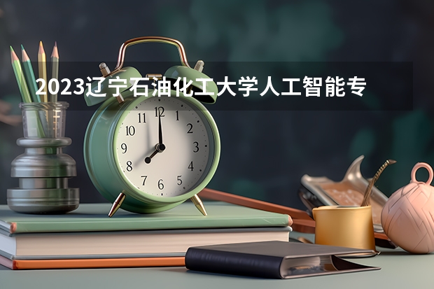 2023辽宁石油化工大学人工智能专业分数线是多少 辽宁石油化工大学人工智能专业历年分数线总汇