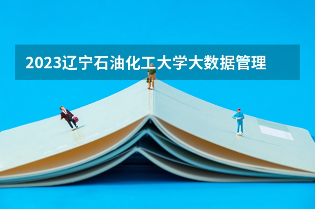 2023辽宁石油化工大学大数据管理与应用专业分数线是多少 辽宁石油化工大学大数据管理与应用专业历年分数线总汇