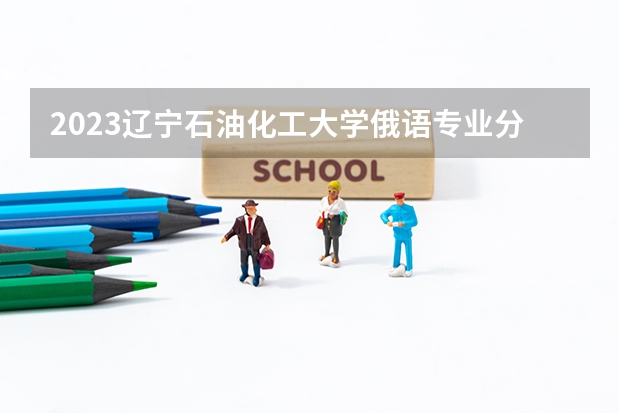 2023辽宁石油化工大学俄语专业分数线是多少 辽宁石油化工大学俄语专业历年分数线总汇