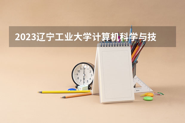 2023辽宁工业大学计算机科学与技术专业分数线是多少 辽宁工业大学计算机科学与技术专业历年分数线总汇