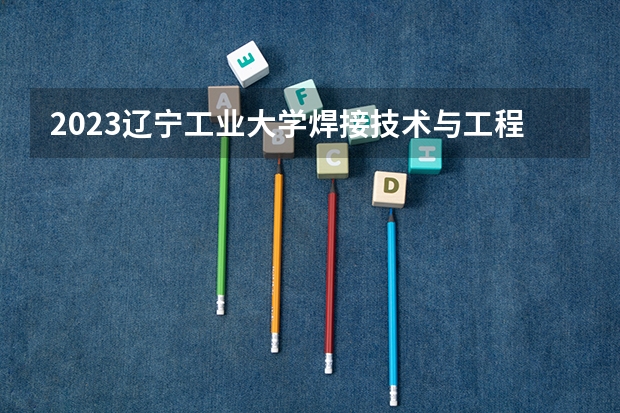2023辽宁工业大学焊接技术与工程专业分数线是多少 辽宁工业大学焊接技术与工程专业历年分数线总汇