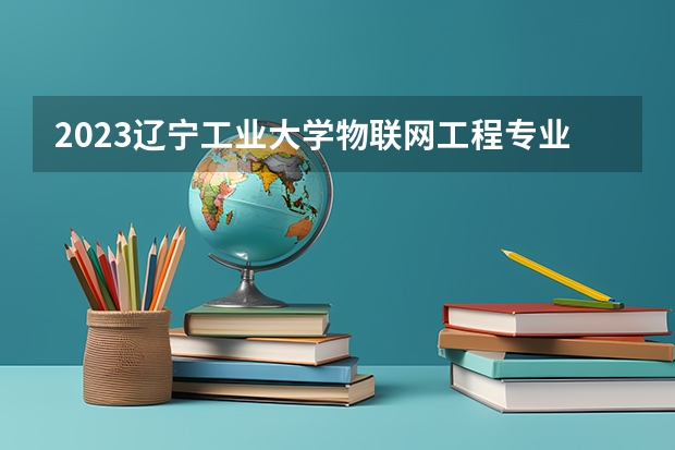 2023辽宁工业大学物联网工程专业分数线是多少 辽宁工业大学物联网工程专业历年分数线总汇
