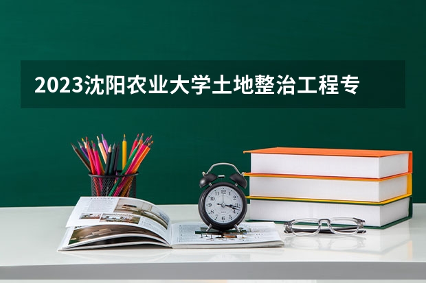 2023沈阳农业大学土地整治工程专业分数线是多少 沈阳农业大学土地整治工程专业历年分数线总汇