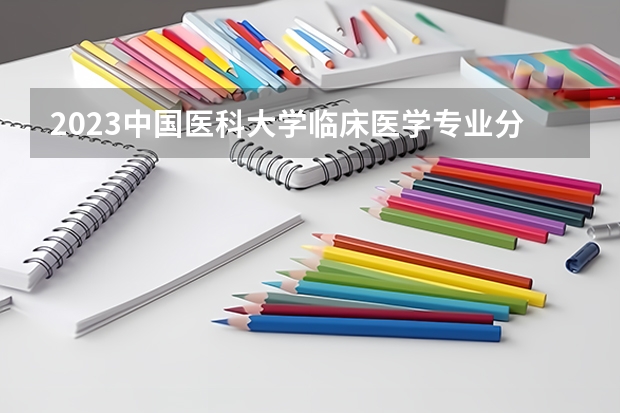 2023中国医科大学临床医学专业分数线是多少 中国医科大学临床医学专业历年分数线总汇
