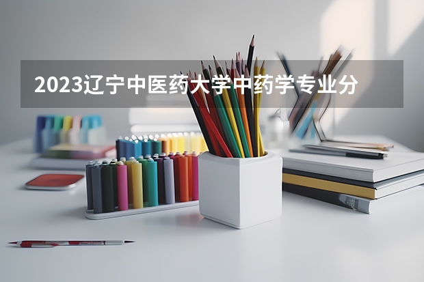 2023辽宁中医药大学中药学专业分数线是多少 辽宁中医药大学中药学专业历年分数线总汇