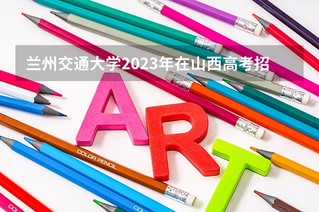 兰州交通大学2023年在山西高考招生多少人