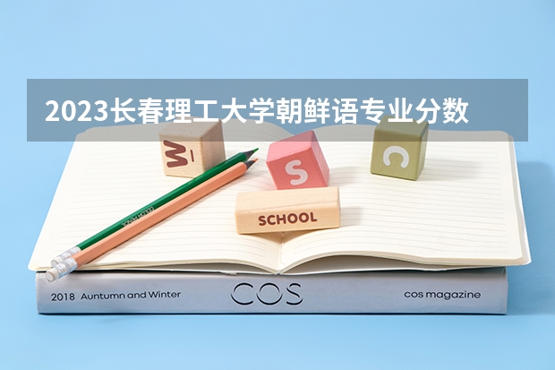2023长春理工大学朝鲜语专业分数线是多少 长春理工大学朝鲜语专业历年分数线总汇
