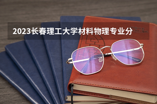2023长春理工大学材料物理专业分数线是多少 长春理工大学材料物理专业历年分数线总汇