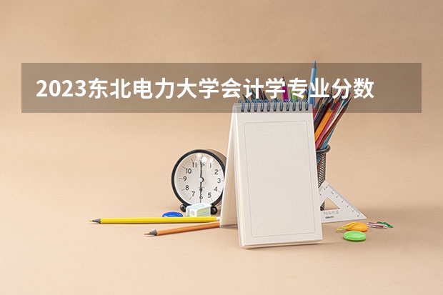 2023东北电力大学会计学专业分数线是多少 东北电力大学会计学专业历年分数线总汇