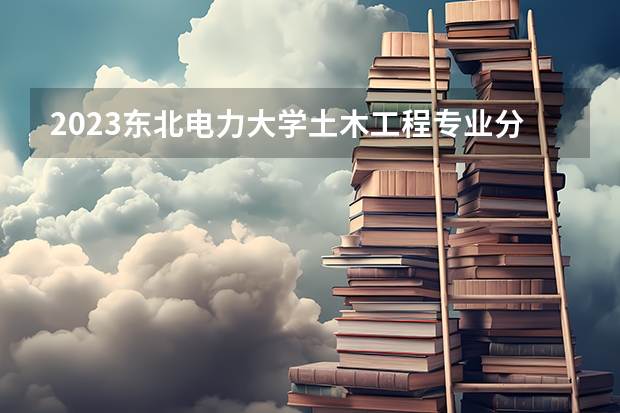 2023东北电力大学土木工程专业分数线是多少 东北电力大学土木工程专业历年分数线总汇