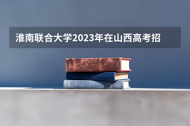 淮南联合大学2023年在山西高考招生多少人