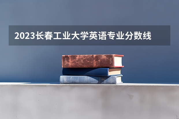 2023长春工业大学英语专业分数线是多少 长春工业大学英语专业历年分数线总汇