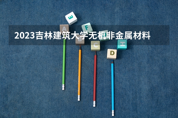 2023吉林建筑大学无机非金属材料工程专业分数线是多少 吉林建筑大学无机非金属材料工程专业历年分数线总汇