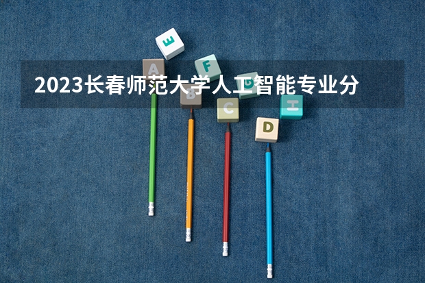 2023长春师范大学人工智能专业分数线是多少 长春师范大学人工智能专业历年分数线总汇