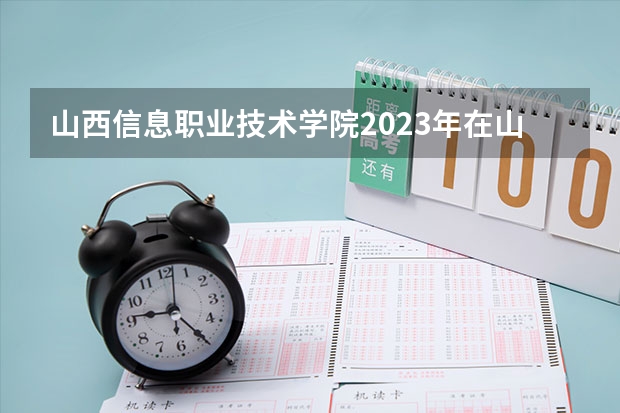 山西信息职业技术学院2023年在山西高考招生多少人
