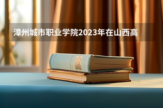 漳州城市职业学院2023年在山西高考招生多少人