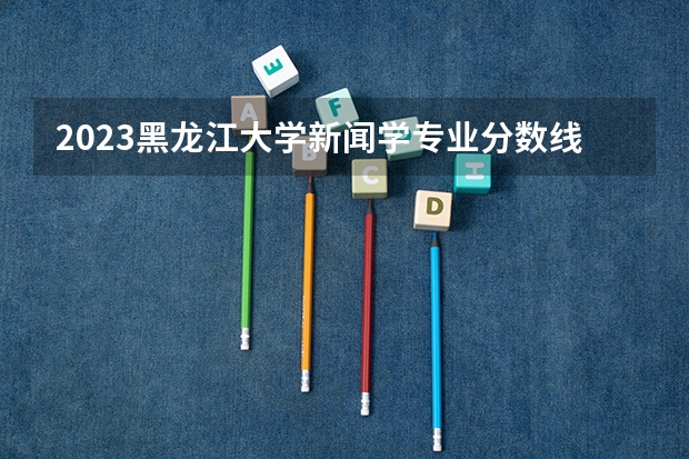 2023黑龙江大学新闻学专业分数线是多少 黑龙江大学新闻学专业历年分数线总汇