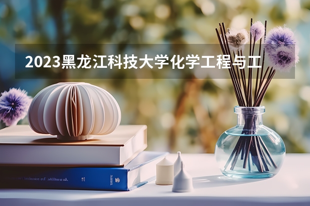 2023黑龙江科技大学化学工程与工艺专业分数线是多少 黑龙江科技大学化学工程与工艺专业历年分数线总汇