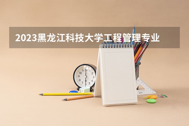 2023黑龙江科技大学工程管理专业分数线是多少 黑龙江科技大学工程管理专业历年分数线总汇