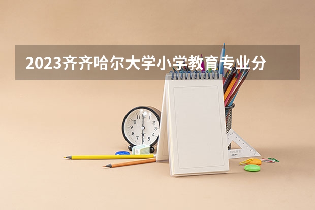 2023齐齐哈尔大学小学教育专业分数线是多少 齐齐哈尔大学小学教育专业历年分数线总汇