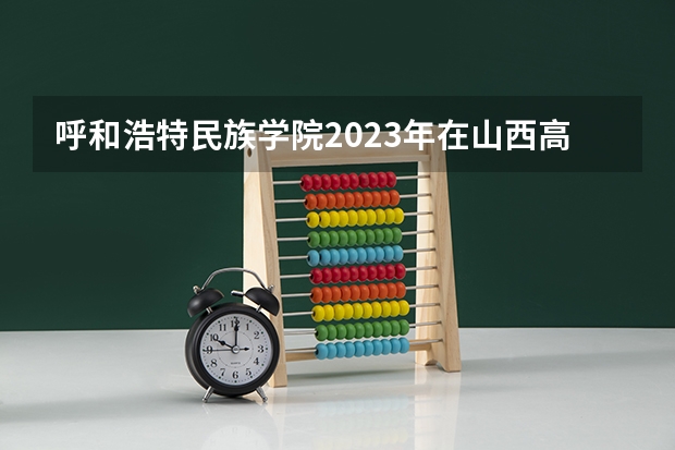 呼和浩特民族学院2023年在山西高考招生多少人