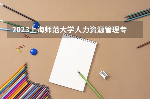 2023上海师范大学人力资源管理专业分数线是多少 上海师范大学人力资源管理专业历年分数线总汇