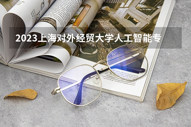 2023上海对外经贸大学人工智能专业分数线是多少 上海对外经贸大学人工智能专业历年分数线总汇
