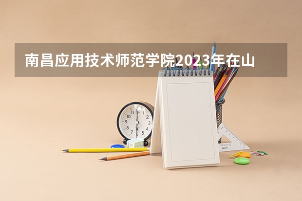 南昌应用技术师范学院2023年在山西高考招生多少人