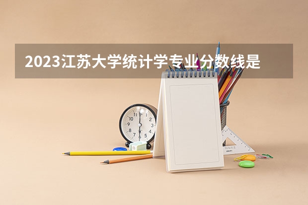 2023江苏大学统计学专业分数线是多少 江苏大学统计学专业历年分数线总汇