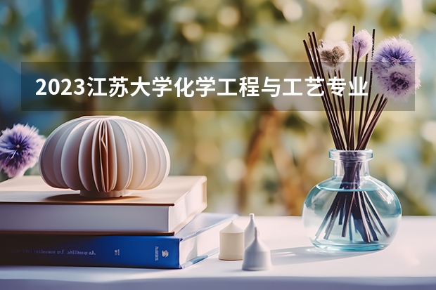 2023江苏大学化学工程与工艺专业分数线是多少 江苏大学化学工程与工艺专业历年分数线总汇
