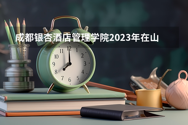 成都银杏酒店管理学院2023年在山西高考招生多少人
