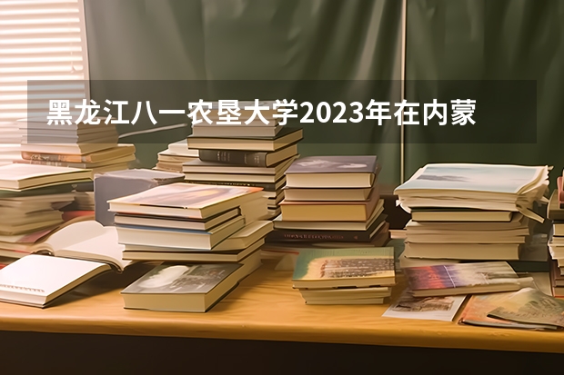黑龙江八一农垦大学2023年在内蒙古高考招生多少人