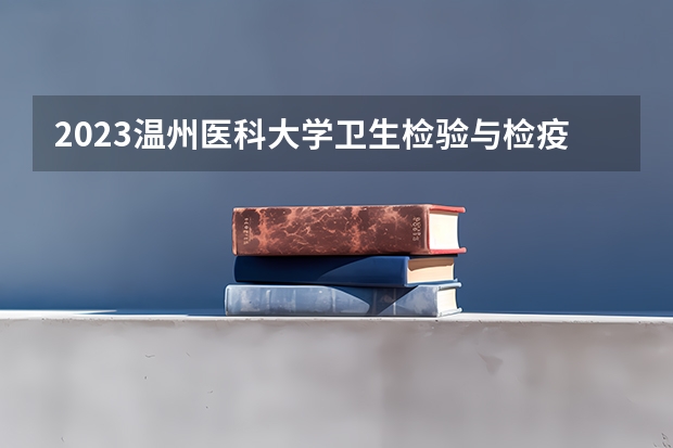 2023温州医科大学卫生检验与检疫专业分数线是多少 温州医科大学卫生检验与检疫专业历年分数线总汇