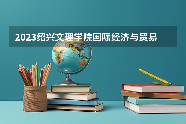 2023绍兴文理学院国际经济与贸易专业分数线是多少 绍兴文理学院国际经济与贸易专业历年分数线总汇